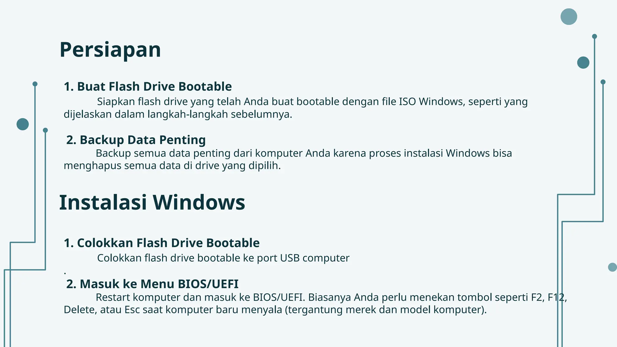 Persiapan
1. Buat Flash Drive Bootable
Siapkan flash drive yang telah Anda buat bootable dengan file ISO Windows, seperti yang
dijelaskan dalam langkah-langkah sebelumnya.
2. Backup Data Penting
Backup semua data penting dari komputer Anda karena proses instalasi Windows bisa
menghapus semua data di drive yang dipilih.
Instalasi Windows
1. Colokkan Flash Drive Bootable
Colokkan flash drive bootable ke port USB computer
.
2. Masuk ke Menu BIOS/UEFI
Restart komputer dan masuk ke BIOS/UEFI. Biasanya Anda perlu menekan tombol seperti F2, F12,
Delete, atau Esc saat komputer baru menyala (tergantung merek dan model komputer).
 