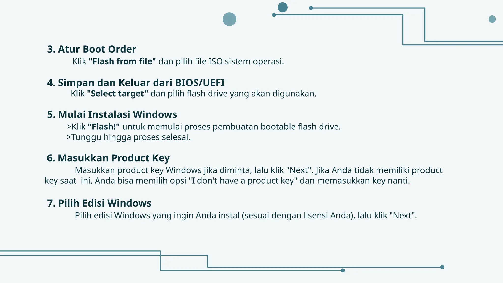 3. Atur Boot Order
Klik "Flash from file" dan pilih file ISO sistem operasi.
4. Simpan dan Keluar dari BIOS/UEFI
Klik "Select target" dan pilih flash drive yang akan digunakan.
5. Mulai Instalasi Windows
>Klik "Flash!" untuk memulai proses pembuatan bootable flash drive.
>Tunggu hingga proses selesai.
6. Masukkan Product Key
Masukkan product key Windows jika diminta, lalu klik "Next". Jika Anda tidak memiliki product
key saat ini, Anda bisa memilih opsi "I don't have a product key" dan memasukkan key nanti.
7. Pilih Edisi Windows
Pilih edisi Windows yang ingin Anda instal (sesuai dengan lisensi Anda), lalu klik "Next".
 