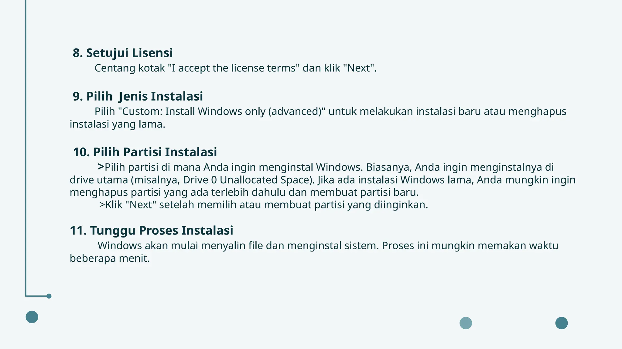 8. Setujui Lisensi
Centang kotak "I accept the license terms" dan klik "Next".
9. Pilih Jenis Instalasi
Pilih "Custom: Install Windows only (advanced)" untuk melakukan instalasi baru atau menghapus
instalasi yang lama.
10. Pilih Partisi Instalasi
>Pilih partisi di mana Anda ingin menginstal Windows. Biasanya, Anda ingin menginstalnya di
drive utama (misalnya, Drive 0 Unallocated Space). Jika ada instalasi Windows lama, Anda mungkin ingin
menghapus partisi yang ada terlebih dahulu dan membuat partisi baru.
>Klik "Next" setelah memilih atau membuat partisi yang diinginkan.
11. Tunggu Proses Instalasi
Windows akan mulai menyalin file dan menginstal sistem. Proses ini mungkin memakan waktu
beberapa menit.
 