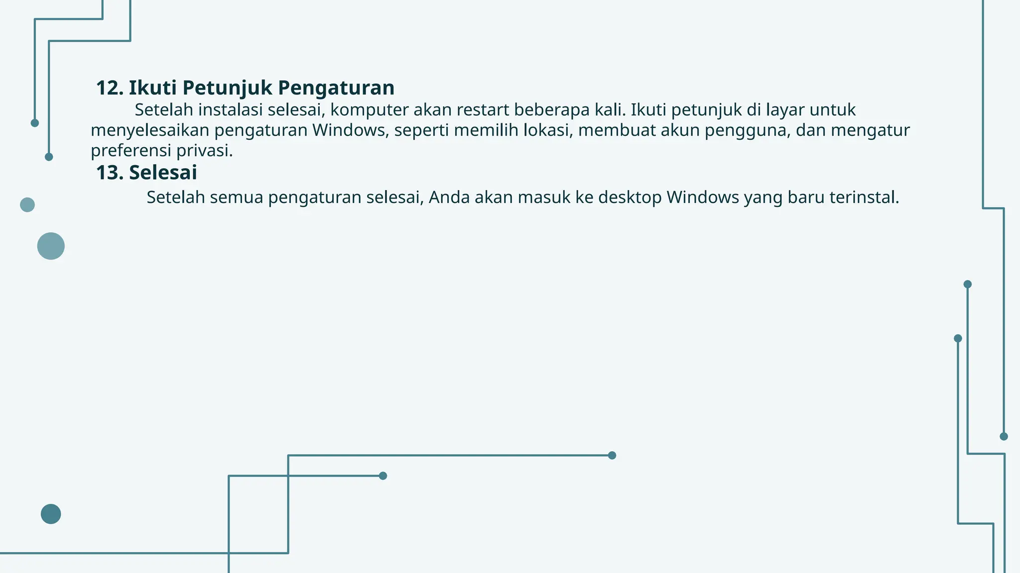 12. Ikuti Petunjuk Pengaturan
Setelah instalasi selesai, komputer akan restart beberapa kali. Ikuti petunjuk di layar untuk
menyelesaikan pengaturan Windows, seperti memilih lokasi, membuat akun pengguna, dan mengatur
preferensi privasi.
13. Selesai
Setelah semua pengaturan selesai, Anda akan masuk ke desktop Windows yang baru terinstal.
 