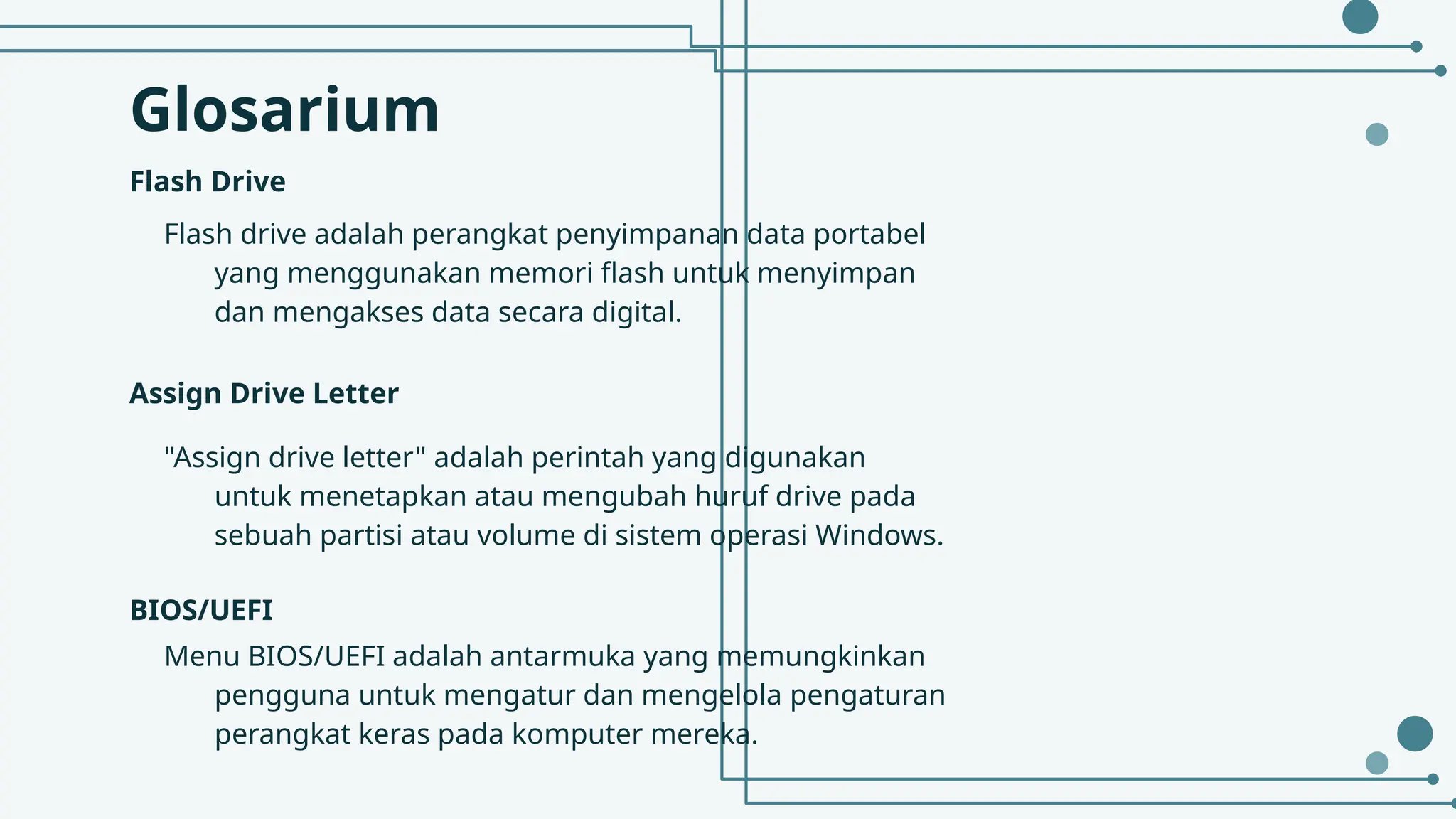 Glosarium
Flash Drive
Flash drive adalah perangkat penyimpanan data portabel
yang menggunakan memori flash untuk menyimpan
dan mengakses data secara digital.
Assign Drive Letter
"Assign drive letter" adalah perintah yang digunakan
untuk menetapkan atau mengubah huruf drive pada
sebuah partisi atau volume di sistem operasi Windows.
BIOS/UEFI
Menu BIOS/UEFI adalah antarmuka yang memungkinkan
pengguna untuk mengatur dan mengelola pengaturan
perangkat keras pada komputer mereka.
 