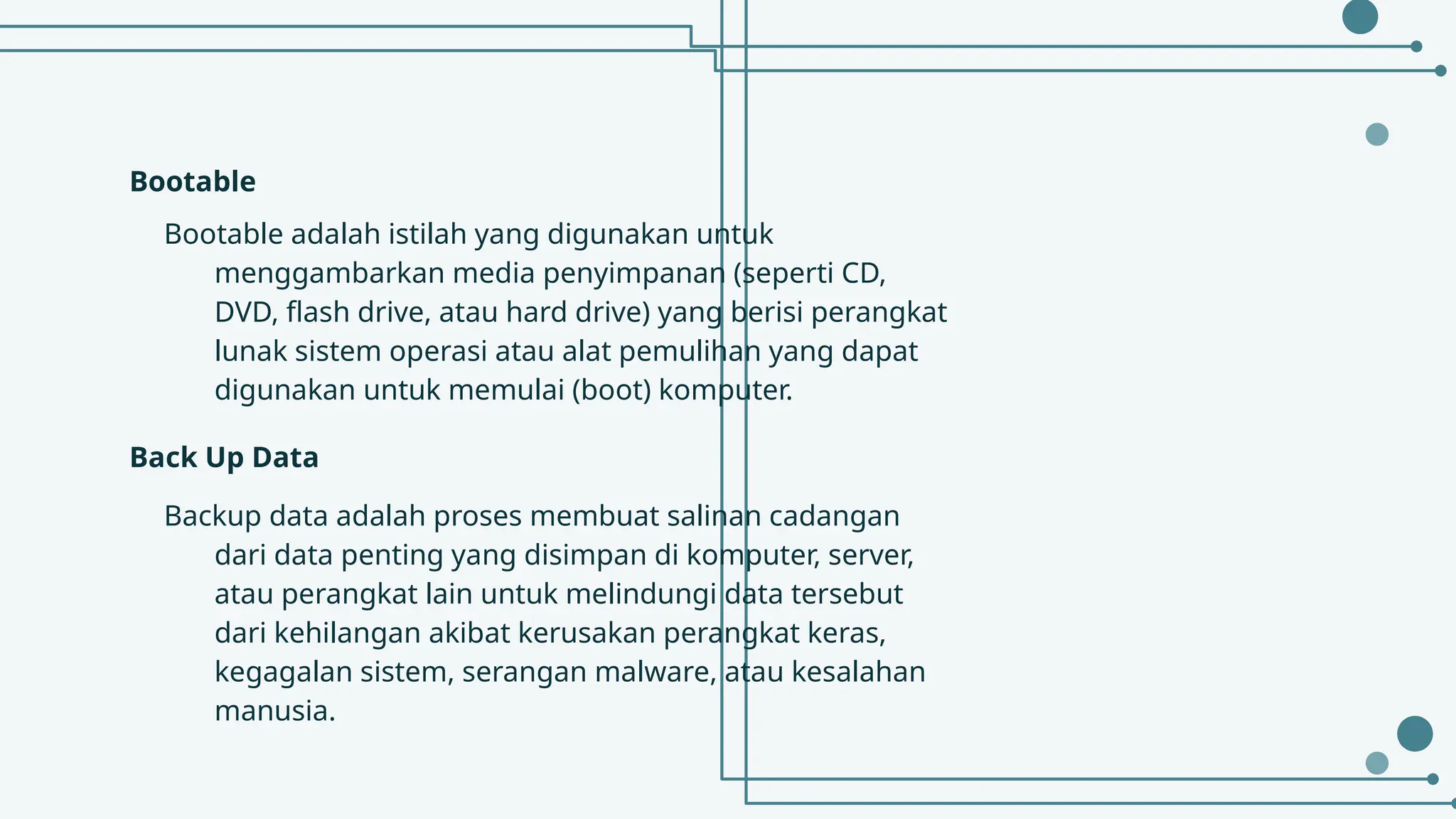 Bootable
Bootable adalah istilah yang digunakan untuk
menggambarkan media penyimpanan (seperti CD,
DVD, flash drive, atau hard drive) yang berisi perangkat
lunak sistem operasi atau alat pemulihan yang dapat
digunakan untuk memulai (boot) komputer.
Back Up Data
Backup data adalah proses membuat salinan cadangan
dari data penting yang disimpan di komputer, server,
atau perangkat lain untuk melindungi data tersebut
dari kehilangan akibat kerusakan perangkat keras,
kegagalan sistem, serangan malware, atau kesalahan
manusia.
 