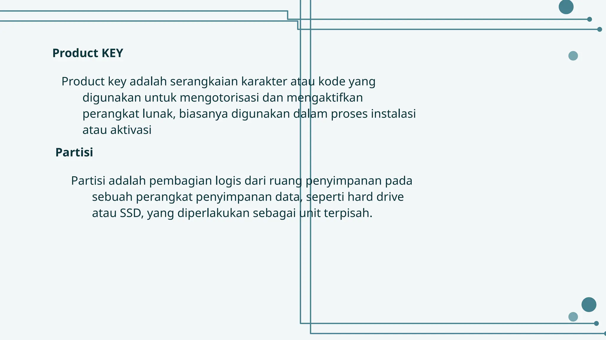 Product KEY
Product key adalah serangkaian karakter atau kode yang
digunakan untuk mengotorisasi dan mengaktifkan
perangkat lunak, biasanya digunakan dalam proses instalasi
atau aktivasi
Partisi adalah pembagian logis dari ruang penyimpanan pada
sebuah perangkat penyimpanan data, seperti hard drive
atau SSD, yang diperlakukan sebagai unit terpisah.
Partisi
 