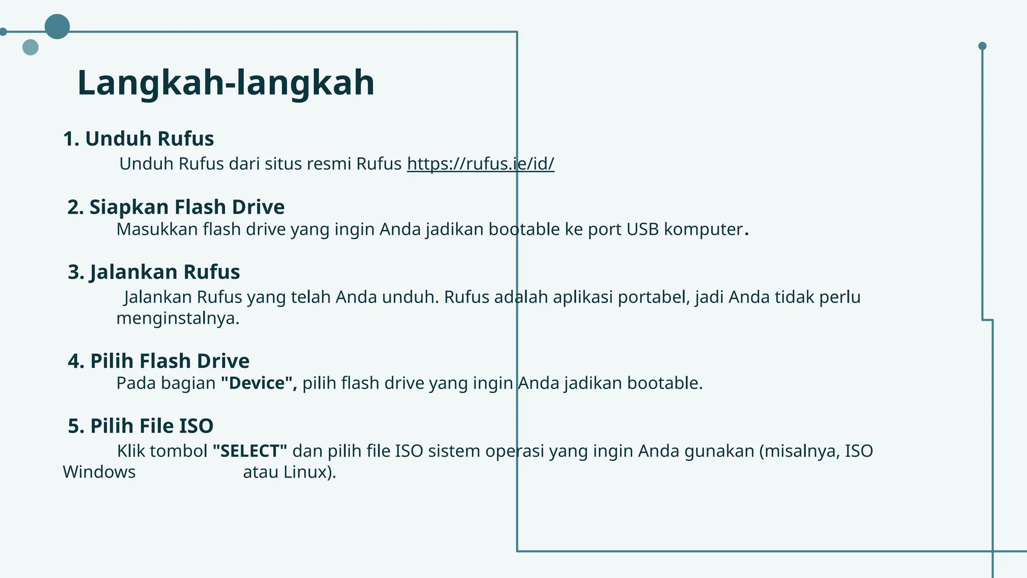 Langkah-langkah
1. Unduh Rufus
Unduh Rufus dari situs resmi Rufus https://rufus.ie/id/
2. Siapkan Flash Drive
Masukkan flash drive yang ingin Anda jadikan bootable ke port USB komputer.
3. Jalankan Rufus
Jalankan Rufus yang telah Anda unduh. Rufus adalah aplikasi portabel, jadi Anda tidak perlu
menginstalnya.
4. Pilih Flash Drive
Pada bagian "Device", pilih flash drive yang ingin Anda jadikan bootable.
5. Pilih File ISO
Klik tombol "SELECT" dan pilih file ISO sistem operasi yang ingin Anda gunakan (misalnya, ISO
Windows atau Linux).
 