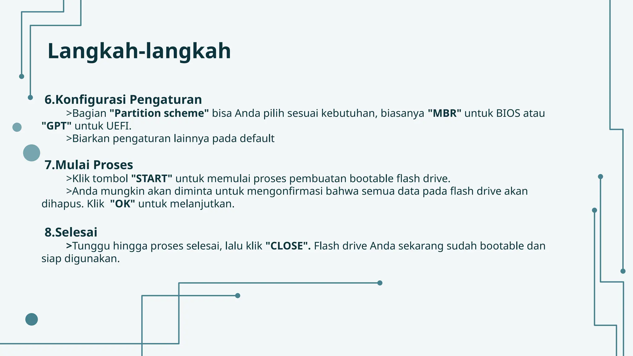Langkah-langkah
6.Konfigurasi Pengaturan
>Bagian "Partition scheme" bisa Anda pilih sesuai kebutuhan, biasanya "MBR" untuk BIOS atau
"GPT" untuk UEFI.
>Biarkan pengaturan lainnya pada default
7.Mulai Proses
>Klik tombol "START" untuk memulai proses pembuatan bootable flash drive.
>Anda mungkin akan diminta untuk mengonfirmasi bahwa semua data pada flash drive akan
dihapus. Klik "OK" untuk melanjutkan.
8.Selesai
>Tunggu hingga proses selesai, lalu klik "CLOSE". Flash drive Anda sekarang sudah bootable dan
siap digunakan.
 