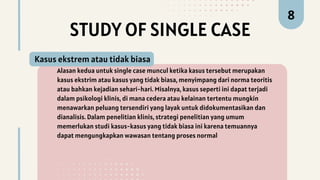 STUDY OF SINGLE CASE
Alasan kedua untuk single case muncul ketika kasus tersebut merupakan
kasus ekstrim atau kasus yang tidak biasa, menyimpang dari norma teoritis
atau bahkan kejadian sehari-hari. Misalnya, kasus seperti ini dapat terjadi
dalam psikologi klinis, di mana cedera atau kelainan tertentu mungkin
menawarkan peluang tersendiri yang layak untuk didokumentasikan dan
dianalisis. Dalam penelitian klinis, strategi penelitian yang umum
memerlukan studi kasus-kasus yang tidak biasa ini karena temuannya
dapat mengungkapkan wawasan tentang proses normal
Kasus ekstrem atau tidak biasa
8
 