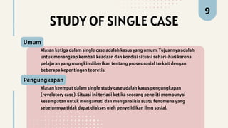 STUDY OF SINGLE CASE
Alasan ketiga dalam single case adalah kasus yang umum. Tujuannya adalah
untuk menangkap kembali keadaan dan kondisi situasi sehari-hari karena
pelajaran yang mungkin diberikan tentang proses sosial terkait dengan
beberapa kepentingan teoretis.
Umum
9
Alasan keempat dalam single study case adalah kasus pengungkapan
(revelatory case). Situasi ini terjadi ketika seorang peneliti mempunyai
kesempatan untuk mengamati dan menganalisis suatu fenomena yang
sebelumnya tidak dapat diakses oleh penyelidikan ilmu sosial.
Pengungkapan
 