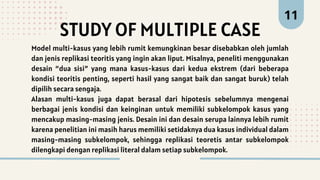 STUDY OF MULTIPLE CASE
11
Model multi-kasus yang lebih rumit kemungkinan besar disebabkan oleh jumlah
dan jenis replikasi teoritis yang ingin akan liput. Misalnya, peneliti menggunakan
desain “dua sisi” yang mana kasus-kasus dari kedua ekstrem (dari beberapa
kondisi teoritis penting, seperti hasil yang sangat baik dan sangat buruk) telah
dipilih secara sengaja.
Alasan multi-kasus juga dapat berasal dari hipotesis sebelumnya mengenai
berbagai jenis kondisi dan keinginan untuk memiliki subkelompok kasus yang
mencakup masing-masing jenis. Desain ini dan desain serupa lainnya lebih rumit
karena penelitian ini masih harus memiliki setidaknya dua kasus individual dalam
masing-masing subkelompok, sehingga replikasi teoretis antar subkelompok
dilengkapi dengan replikasi literal dalam setiap subkelompok.
 