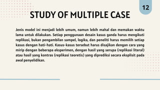 STUDY OF MULTIPLE CASE
12
Jenis model ini menjadi lebih umum, namun lebih mahal dan memakan waktu
lama untuk dilakukan. Setiap penggunaan desain kasus ganda harus mengikuti
replikasi, bukan pengambilan sampel, logika, dan peneliti harus memilih setiap
kasus dengan hati-hati. Kasus-kasus tersebut harus disajikan dengan cara yang
mirip dengan beberapa eksperimen, dengan hasil yang serupa (replikasi literal)
atau hasil yang kontras (replikasi teoretis) yang diprediksi secara eksplisit pada
awal penyelidikan.
 