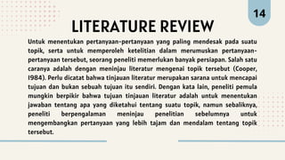 LITERATURE REVIEW
14
Untuk menentukan pertanyaan-pertanyaan yang paling mendesak pada suatu
topik, serta untuk memperoleh ketelitian dalam merumuskan pertanyaan-
pertanyaan tersebut, seorang peneliti memerlukan banyak persiapan. Salah satu
caranya adalah dengan meninjau literatur mengenai topik tersebut (Cooper,
1984). Perlu dicatat bahwa tinjauan literatur merupakan sarana untuk mencapai
tujuan dan bukan sebuah tujuan itu sendiri. Dengan kata lain, peneliti pemula
mungkin berpikir bahwa tujuan tinjauan literatur adalah untuk menentukan
jawaban tentang apa yang diketahui tentang suatu topik, namun sebaliknya,
peneliti berpengalaman meninjau penelitian sebelumnya untuk
mengembangkan pertanyaan yang lebih tajam dan mendalam tentang topik
tersebut.
 