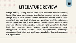 LITERATURE REVIEW
15
Sebagai contoh, Seorang peneliti bisnis ingin melakukan penelitian tentang
faktor-faktor yang mempengaruhi keberhasilan kampanye pemasaran digital.
Sebagai langkah awal, peneliti tersebut melakukan tinjauan literatur untuk
memahami apa yang telah diketahui dari penelitian-penelitian sebelumnya
tentang pemasaran digital. Pada awalnya, peneliti pemula mungkin hanya
menyusun informasi tentang strategi pemasaran digital yang efektif dan hasil-
hasil riset terdahulu. Namun, seorang peneliti berpengalaman dapat
menggunakan tinjauan literatur untuk mengidentifikasi kekosongan
pengetahuan, kontradiksi, atau aspek-aspek yang belum dipahami sepenuhnya
dari topik tersebut.
 