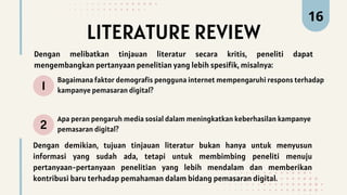 LITERATURE REVIEW
1
2
Bagaimana faktor demografis pengguna internet mempengaruhi respons terhadap
kampanye pemasaran digital?
Apa peran pengaruh media sosial dalam meningkatkan keberhasilan kampanye
pemasaran digital?
16
Dengan melibatkan tinjauan literatur secara kritis, peneliti dapat
mengembangkan pertanyaan penelitian yang lebih spesifik, misalnya:
Dengan demikian, tujuan tinjauan literatur bukan hanya untuk menyusun
informasi yang sudah ada, tetapi untuk membimbing peneliti menuju
pertanyaan-pertanyaan penelitian yang lebih mendalam dan memberikan
kontribusi baru terhadap pemahaman dalam bidang pemasaran digital.
 