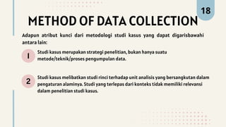 METHOD OF DATA COLLECTION
1
2
Studi kasus merupakan strategi penelitian, bukan hanya suatu
metode/teknik/proses pengumpulan data.
Studi kasus melibatkan studi rinci terhadap unit analisis yang bersangkutan dalam
pengaturan alaminya. Studi yang terlepas dari konteks tidak memiliki relevansi
dalam penelitian studi kasus.
18
Adapun atribut kunci dari metodologi studi kasus yang dapat digarisbawahi
antara lain:
 