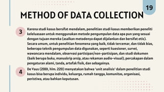METHOD OF DATA COLLECTION
3
Karena studi kasus bersifat mendalam, penelitian studi kasus memberikan peneliti
keleluasaan untuk menggunakan metode pengumpulan data apa pun yang sesuai
dengan tujuan mereka (asalkan metodenya dapat dijalankan dan bersifat etis).
Secara umum, untuk penelitian fenomena yang baik, tidak tercemar, dan tidak bias,
beberapa teknik pengumpulan data digunakan, seperti kuesioner, survei,
wawancara mendalam, observasi partisipan/non-partisipan, dan studi dokumen
(baik berupa buku, manuskrip arsip, atau rekaman audio-visual), percakapan dalam
pengaturan alami, tanda, artefak fisik, dan sebagainya.
4
De Vaus (2001, hlm. 220) menyatakan bahwa 'unit analisis' dalam penelitian studi
kasus bisa berupa individu, keluarga, rumah tangga, komunitas, organisasi,
peristiwa, atau bahkan keputusan.
19
 