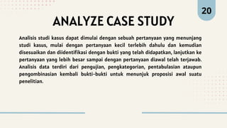 ANALYZE CASE STUDY
20
Analisis studi kasus dapat dimulai dengan sebuah pertanyaan yang menunjang
studi kasus, mulai dengan pertanyaan kecil terlebih dahulu dan kemudian
disesuaikan dan diidentifikasi dengan bukti yang telah didapatkan, lanjutkan ke
pertanyaan yang lebih besar sampai dengan pertanyaan diawal telah terjawab.
Analisis data terdiri dari pengujian, pengkategorian, pentabulasian ataupun
pengombinasian kembali bukti-bukti untuk menunjuk proposisi awal suatu
penelitian.
 
