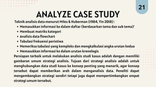 ANALYZE CASE STUDY
21
Teknik analisis data menurut Miles & Huberman (1984, Yin 2018) :
Memasukkan informasi ke dalam daftar (berdasarkan tema dan sub tema)’
Membuat matriks kategori
Analisis data flowchart
Tabulasi frekuensi peristiwa
Memeriksa tabulasi yang kompleks dan mengkalkulasi angka urutan kedua
Memasukkan informasi ke dalam urutan kronologis
Persiapan terbaik untuk melakukan analisis studi kasus adalah dengan memiliki
gambaran umum strategi analisis. Tujuan dari strategi analisis adalah untuk
menghubungkan data studi kasus ke konsep penting yang menarik, agar konsep
tersebut dapat memberikan arah dalam menganalisis data. Peneliti dapat
mengembangkan strategi sendiri tetapi juga dapat mempertimbangkan empat
strategi umum tersebut.
 