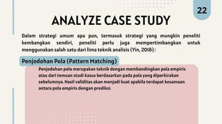 ANALYZE CASE STUDY
Penjodohan pola merupakan teknik dengan membandingkan pola empiris
atau dari temuan studi kasus berdasarkan pada pola yang diperkirakan
sebelumnya. Hasil validitas akan menjadi kuat apabila terdapat kesamaan
antara pola empiris dengan prediksi.
Penjodohan Pola (Pattern Matching)
22
Dalam strategi umum apa pun, termasuk strategi yang mungkin peneliti
kembangkan sendiri, peneliti perlu juga mempertimbangkan untuk
menggunakan salah satu dari lima teknik analisis (Yin, 2018) :
 
