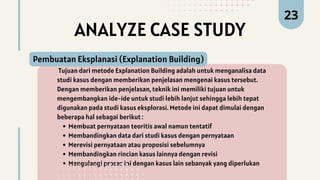 ANALYZE CASE STUDY
Tujuan dari metode Explanation Building adalah untuk menganalisa data
studi kasus dengan memberikan penjelasan mengenai kasus tersebut.
Dengan memberikan penjelasan, teknik ini memiliki tujuan untuk
mengembangkan ide-ide untuk studi lebih lanjut sehingga lebih tepat
digunakan pada studi kasus eksplorasi. Metode ini dapat dimulai dengan
beberapa hal sebagai berikut :
Membuat pernyataan teoritis awal namun tentatif
Membandingkan data dari studi kasus dengan pernyataan
Merevisi pernyataan atau proposisi sebelumnya
Membandingkan rincian kasus lainnya dengan revisi
Mengulangi proses ini dengan kasus lain sebanyak yang diperlukan
Pembuatan Eksplanasi (Explanation Building)
23
 