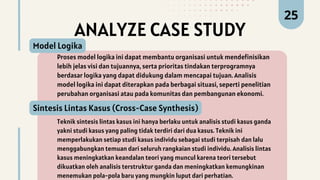 ANALYZE CASE STUDY
Proses model logika ini dapat membantu organisasi untuk mendefinisikan
lebih jelas visi dan tujuannya, serta prioritas tindakan terprogramnya
berdasar logika yang dapat didukung dalam mencapai tujuan. Analisis
model logika ini dapat diterapkan pada berbagai situasi, seperti penelitian
perubahan organisasi atau pada komunitas dan pembangunan ekonomi.
Model Logika
25
Teknik sintesis lintas kasus ini hanya berlaku untuk analisis studi kasus ganda
yakni studi kasus yang paling tidak terdiri dari dua kasus. Teknik ini
memperlakukan setiap studi kasus individu sebagai studi terpisah dan lalu
menggabungkan temuan dari seluruh rangkaian studi individu. Analisis lintas
kasus meningkatkan keandalan teori yang muncul karena teori tersebut
dikuatkan oleh analisis terstruktur ganda dan meningkatkan kemungkinan
menemukan pola-pola baru yang mungkin luput dari perhatian.
Sintesis Lintas Kasus (Cross-Case Synthesis)
 