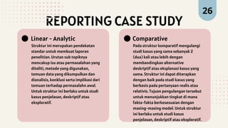 REPORTING CASE STUDY
Struktur ini merupakan pendekatan
standar untuk membuat laporan
penelitian. Urutan sub topiknya
mencakup isu atau permasalahan yang
diteliti, metode yang digunakan,
temuan data yang dikumpulkan dan
dianalisis, konklusi serta implikasi dari
temuan terhadap permasalahn awal.
Untuk struktur ini berlaku untuk studi
kasus penjelasan, deskriptif atau
eksploratif.
Linear - Analytic
Pada struktur komparatif mengulangi
studi kasus yang sama sebanyak 2
(dua) kali atau lebih dengan
membandingkan alternative
deskriptif atau eksplanasi kasus yang
sama. Struktur ini dapat diterapkan
dengan baik pada studi kasus yang
berbasis pada pertanyaan realis atau
relativis. Tujuan pengulangan tersebut
untuk menunjukkan tingkat di mana
fakta-fakta berkesesuaian dengan
masing-masing model. Untuk struktur
ini berlaku untuk studi kasus
penjelasan, deskriptif atau eksploratif.
Comparative
26
 