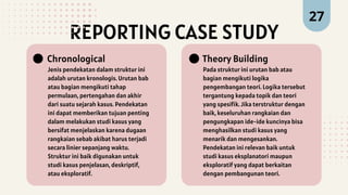 REPORTING CASE STUDY
Jenis pendekatan dalam struktur ini
adalah urutan kronologis. Urutan bab
atau bagian mengikuti tahap
permulaan, pertengahan dan akhir
dari suatu sejarah kasus. Pendekatan
ini dapat memberikan tujuan penting
dalam melakukan studi kasus yang
bersifat menjelaskan karena dugaan
rangkaian sebab akibat harus terjadi
secara linier sepanjang waktu.
Struktur ini baik digunakan untuk
studi kasus penjelasan, deskriptif,
atau eksploratif.
Chronological
Pada struktur ini urutan bab atau
bagian mengikuti logika
pengembangan teori. Logika tersebut
tergantung kepada topik dan teori
yang spesifik. Jika terstruktur dengan
baik, keseluruhan rangkaian dan
pengungkapan ide-ide kuncinya bisa
menghasilkan studi kasus yang
menarik dan mengesankan.
Pendekatan ini relevan baik untuk
studi kasus eksplanatori maupun
eksploratif yang dapat berkaitan
dengan pembangunan teori.
Theory Building
27
 