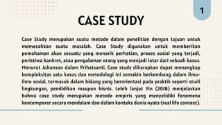 Case Study merupakan suatu metode dalam penelitian dengan tujuan untuk
memecahkan suatu masalah. Case Study digunakan untuk memberikan
pemahaman akan sesuatu yang menarik perhatian, proses sosial yang terjadi,
peristiwa konkret, atau pengalaman orang yang menjadi latar dari sebuah kasus.
Menurut Johanson dalam Prihatsanti, Case study diharapkan dapat menangkap
kompleksitas satu kasus dan metodologi ini semakin berkembang dalam ilmu-
ilmu sosial, termasuk dalam bidang yang berorientasi pada praktik seperti studi
lingkungan, pendidikan maupun bisnis. Lebih lanjut Yin (2018) menjelaskan
bahwa case study merupakan metode empiris yang menyelidiki fenomena
kontemporer secara mendalam dan dalam konteks dunia nyata (real life context).
CASE STUDY
1
 