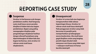 REPORTING CASE STUDY
Struktur ini berlawanan arah dengan
pendekatan analitis. Hasil langsung
suatu studi kasus secara paradox
disajikan di dalam bab atau bagian
pendahuluan. Bagian yang paling
menegangkan disajikan pada
pengembangan eksplanasi hasilnya
dengan altenatif penjelasan yang
dipertimbangkan di dalam bab atau
bagian berikutnya. Jenis struktur ini
relevan untuk studi kasus
eksplanatoris.
Suspense
Struktur ini urutan bab atau bagiannya
mengasumsikan tidak adanya
kepentingan khusus. Struktur ini
relevan untuk studi kasus deskriptif.
Pada penggunaan struktur yang tidak
berurutan ini peneliti perlu
memperhatikan uji kelengkapan
secara keseluruhan. Jika studi kasus
gagal disajikan uraian yang lengkap,
peneliti dapat dituduh telah
menyusun versi kasus yang tidak tepat
—walaupun studi kasus ini hanya
bersifat deskriptif.
Unsequenced
28
 