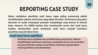 REPORTING CASE STUDY
30
Dalam melakukan penelitian studi kasus, tugas paling menantang adalah
mendefinisikan sebuah studi kasus yang dapat dicontoh. Studi kasus yang patut
dicontoh ini sudah melampaui prosedur metodologis yang disorot di seluruh
buku. Menurut Yin (2018) berikut lima karakteristik umum dari studi kasus
teladan, dimaksudkan untuk membantu studi kasus menjadi kontirbusi
penelitian yang bertahan lama :
Studi kasus harus signifikan atau memiliki makna yang berarti. Sebelum
mendefinisikan studi kasus, Anda harus menjelaskan secara rinci, kontribusi
yang akan diberikan, dengan asumsi bahwa studi kasus yang dimaksud
memang demikian untuk diselesaikan.
Studi kasus harus signifikan
 
