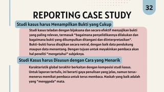 Studi kasus teladan dengan bijaksana dan secara efektif menyajikan bukti
yang paling relevan, termasuk “bagaimana penyelidikannya dilakukan dan
bagaimana bukti yang dikumpulkan ditangani dan diinterpretasikan”.
Bukti-bukti harus disajikan secara netral, dengan baik data pendukung
maupun data menantang. Dengan tujuan untuk meyakinkan pembaca akan
hal peneliti “mengetahui” subjeknya.
Studi kasus harus Menampilkan Bukti yang Cukup
32
REPORTING CASE STUDY
Karakteristik global terakhir berkaitan dengan komposisi studi kasus.
Untuk laporan tertulis, ini berarti gaya penulisan yang jelas, namun terus-
menerus memikat pembaca untuk terus membaca. Naskah yang baik adalah
yang “menggoda” mata.
Studi Kasus harus Disusun dengan Cara yang Menarik
 