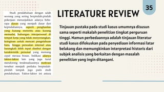 35
Tinjauan pustaka pada studi kasus umumnya disusun
sama seperti makalah penelitian tingkat perguruan
tinggi. Namun perbedaannya adalah tinjauan literatur
studi kasus difokuskan pada penyediaan informasi latar
belakang dan memungkinkan interpretasi historis dari
subjek analisis yang berkaitan dengan masalah
penelitian yang ingin ditangani.
LITERATURE REVIEW
 