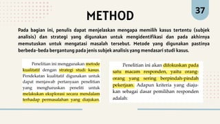 37
METHOD
Pada bagian ini, penulis dapat menjelaskan mengapa memilih kasus tertentu (subjek
analisis) dan strategi yang digunakan untuk mengidentifikasi dan pada akhirnya
memutuskan untuk mengatasi masalah tersebut. Metode yang digunakan pastinya
berbeda-beda bergantung pada jenis subjek analisis yang mendasari studi kasus.
 