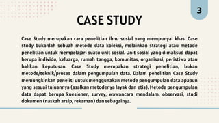 Case Study merupakan cara penelitian ilmu sosial yang mempunyai khas. Case
study bukanlah sebuah metode data koleksi, melainkan strategi atau metode
penelitian untuk mempelajari suatu unit sosial. Unit sosial yang dimaksud dapat
berupa individu, keluarga, rumah tangga, komunitas, organisasi, peristiwa atau
bahkan keputusan. Case Study merupakan strategi penelitian, bukan
metode/teknik/proses dalam pengumpulan data. Dalam penelitian Case Study
memungkinkan peneliti untuk menggunakan metode pengumpulan data apapun
yang sesuai tujuannya (asalkan metodenya layak dan etis). Metode pengumpulan
data dapat berupa kuesioner, survey, wawancara mendalam, observasi, studi
dokumen (naskah arsip, rekaman) dan sebagainya.
CASE STUDY
3
 
