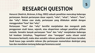 RESEARCH QUESTION
5
Menurut (Hedrick, Bickman, & Rog, 1993) sebuah penelitian mencakup beberapa
pertanyaan. Bentuk pertanyaan dasar seperti, “who”, “what”, “where”, “how”,
dan “why”. Dalam case study, pertanyaan yang dilakukan adalah dengan
menggunakan “how” dan “why”.
Pertanyaan “how” dan “why” bersifat menjelaskan dan mengarah pada
penggunaan studi kasus, sejarah, atau eksperimen sebagai penelitian pilihan
metode. Semakin banyak pertanyaan “how” dan “why” menjelaskan beberapa
hal keadaan (misalnya, “bagaimana” atau “mengapa” suatu situasi sosial
fenomena berhasil), maka akan semakin relevan penelitian studi kasus tersebut.
Studi kasus juga semakin relevan jika pertanyaan memerlukan deskripsi yang
luas dan mendalam tentang beberapa fenomena sosial.
 
