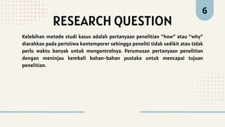 RESEARCH QUESTION
6
Kelebihan metode studi kasus adalah pertanyaan penelitian “how” atau “why”
diarahkan pada peristiwa kontemporer sehingga peneliti tidak sedikit atau tidak
perlu waktu banyak untuk mengontrolnya. Perumusan pertanyaan penelitian
dengan meninjau kembali bahan-bahan pustaka untuk mencapai tujuan
penelitian.
 