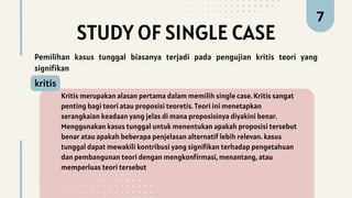STUDY OF SINGLE CASE
Kritis merupakan alasan pertama dalam memilih single case. Kritis sangat
penting bagi teori atau proposisi teoretis. Teori ini menetapkan
serangkaian keadaan yang jelas di mana proposisinya diyakini benar.
Menggunakan kasus tunggal untuk menentukan apakah proposisi tersebut
benar atau apakah beberapa penjelasan alternatif lebih relevan. kasus
tunggal dapat mewakili kontribusi yang signifikan terhadap pengetahuan
dan pembangunan teori dengan mengkonfirmasi, menantang, atau
memperluas teori tersebut
kritis
7
Pemilihan kasus tunggal biasanya terjadi pada pengujian kritis teori yang
signifikan
 