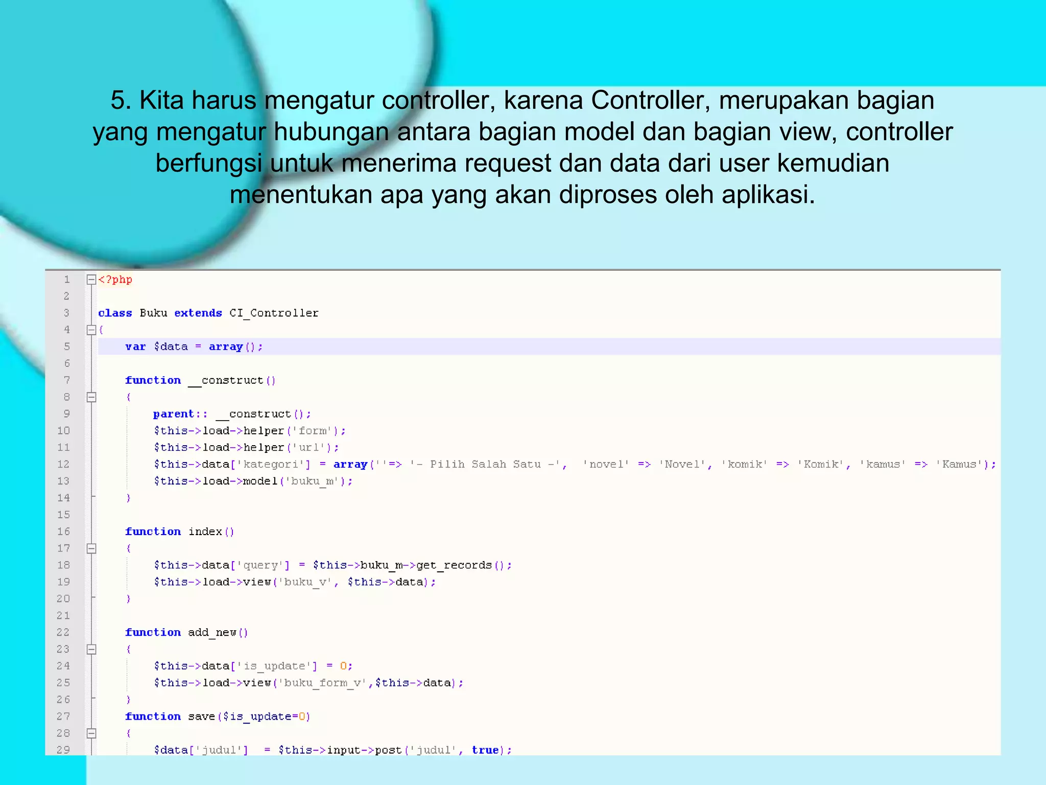 5. Kita harus mengatur controller, karena Controller, merupakan bagian
yang mengatur hubungan antara bagian model dan bagian view, controller
     berfungsi untuk menerima request dan data dari user kemudian
            menentukan apa yang akan diproses oleh aplikasi.
 