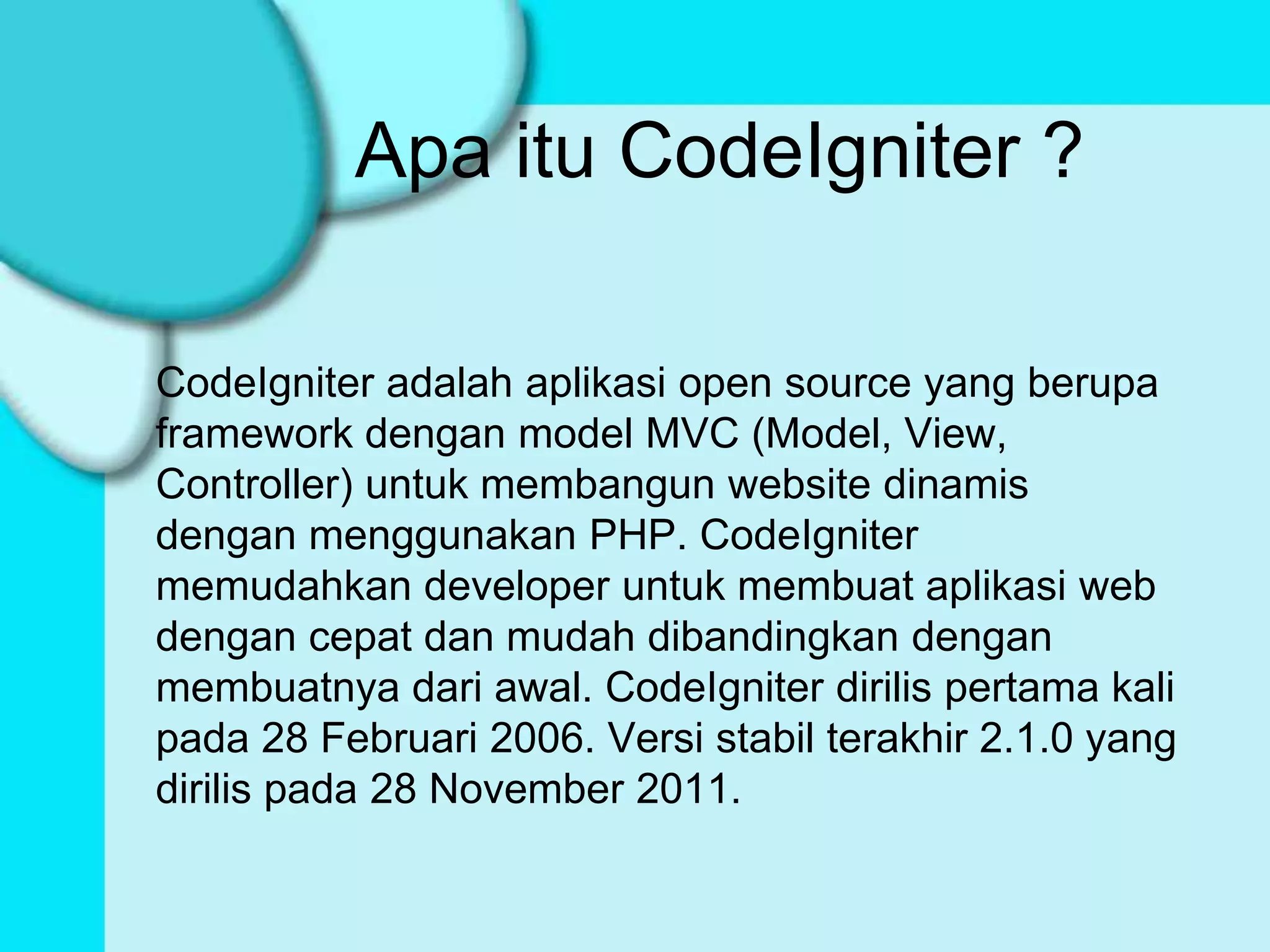 Apa itu CodeIgniter ?

CodeIgniter adalah aplikasi open source yang berupa
framework dengan model MVC (Model, View,
Controller) untuk membangun website dinamis
dengan menggunakan PHP. CodeIgniter
memudahkan developer untuk membuat aplikasi web
dengan cepat dan mudah dibandingkan dengan
membuatnya dari awal. CodeIgniter dirilis pertama kali
pada 28 Februari 2006. Versi stabil terakhir 2.1.0 yang
dirilis pada 28 November 2011.
 