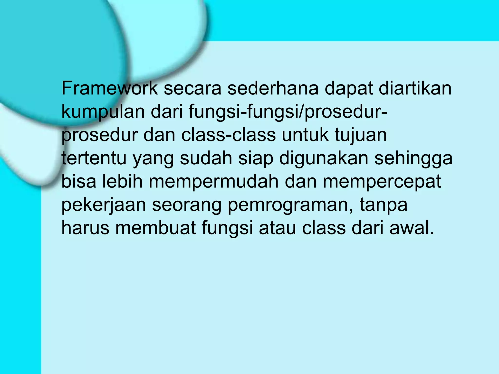 Framework secara sederhana dapat diartikan
kumpulan dari fungsi-fungsi/prosedur-
prosedur dan class-class untuk tujuan
tertentu yang sudah siap digunakan sehingga
bisa lebih mempermudah dan mempercepat
pekerjaan seorang pemrograman, tanpa
harus membuat fungsi atau class dari awal.
 