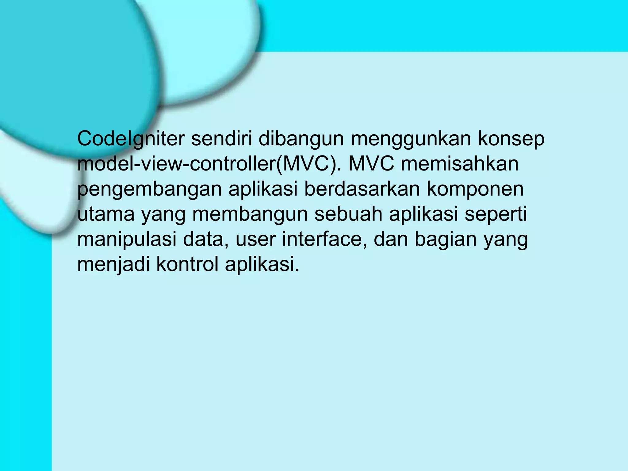 CodeIgniter sendiri dibangun menggunkan konsep
model-view-controller(MVC). MVC memisahkan
pengembangan aplikasi berdasarkan komponen
utama yang membangun sebuah aplikasi seperti
manipulasi data, user interface, dan bagian yang
menjadi kontrol aplikasi.
 