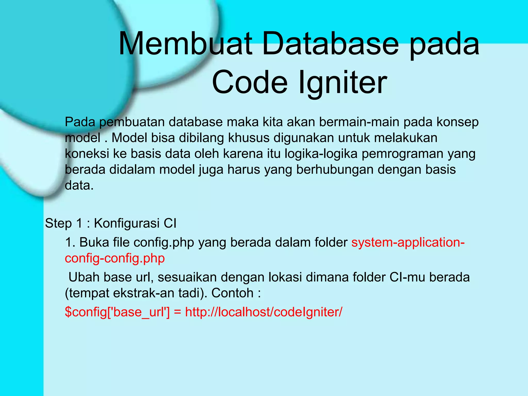 Membuat Database pada
                Code Igniter
   Pada pembuatan database maka kita akan bermain-main pada konsep
   model . Model bisa dibilang khusus digunakan untuk melakukan
   koneksi ke basis data oleh karena itu logika-logika pemrograman yang
   berada didalam model juga harus yang berhubungan dengan basis
   data.

Step 1 : Konfigurasi CI
   1. Buka file config.php yang berada dalam folder system-application-
   config-config.php
    Ubah base url, sesuaikan dengan lokasi dimana folder CI-mu berada
   (tempat ekstrak-an tadi). Contoh :
   $config['base_url'] = http://localhost/codeIgniter/
 