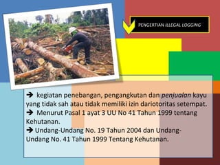 PENGERTIAN ILLEGAL LOGGING




 kegiatan penebangan, pengangkutan dan penjualan kayu
yang tidak sah atau tidak memiliki izin dariotoritas setempat.
 Menurut Pasal 1 ayat 3 UU No 41 Tahun 1999 tentang
Kehutanan.
 Undang-Undang No. 19 Tahun 2004 dan Undang-
Undang No. 41 Tahun 1999 Tentang Kehutanan.
 