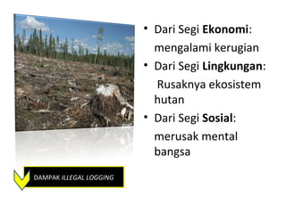 • Dari Segi Ekonomi:
                           mengalami kerugian
                         • Dari Segi Lingkungan:
                           Rusaknya ekosistem
                           hutan
                         • Dari Segi Sosial:
                           merusak mental
                           bangsa
DAMPAK ILLEGAL LOGGING
 