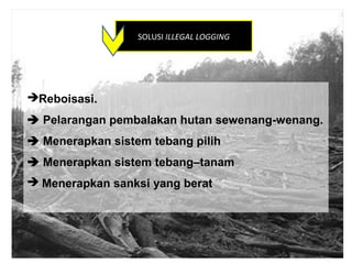 SOLUSI ILLEGAL LOGGING




Reboisasi.
 Pelarangan pembalakan hutan sewenang-wenang.
 Menerapkan sistem tebang pilih
 Menerapkan sistem tebang–tanam
 Menerapkan sanksi yang berat
 