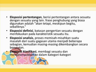• Eksposisi pertentangan, berisi pertentangan antara sesuatu
dengan sesuatu yang lain. frase penghubung yang biasa
digunakan adalah “akan tetapi, meskipun begitu,
sebaliknya.”
• Eksposisi definisi, batasan pengertian sesuatu dengan
menfokuskan pada karakteristik sesuatu itu.
• Eksposisi analisis, proses memisah-misahkan suatu
masalah dari suatu gagasan utama menjadi beberapa
sebagian, kemudian masing-masing dikembangkan secara
berurutan.
• Eksposisi klasifikasi, membagi sesuatu dan
mengelompokkan ke dalam kategori-kategori
 