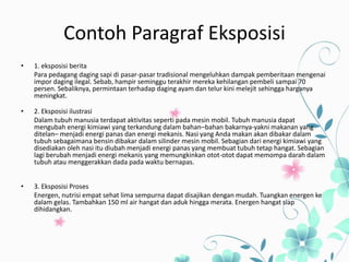 Contoh Paragraf Eksposisi
• 1. eksposisi berita
Para pedagang daging sapi di pasar-pasar tradisional mengeluhkan dampak pemberitaan mengenai
impor daging ilegal. Sebab, hampir seminggu terakhir mereka kehilangan pembeli sampai 70
persen. Sebaliknya, permintaan terhadap daging ayam dan telur kini melejit sehingga harganya
meningkat.
• 2. Eksposisi ilustrasi
Dalam tubuh manusia terdapat aktivitas seperti pada mesin mobil. Tubuh manusia dapat
mengubah energi kimiawi yang terkandung dalam bahan–bahan bakarnya-yakni makanan yang
ditelan– menjadi energi panas dan energi mekanis. Nasi yang Anda makan akan dibakar dalam
tubuh sebagaimana bensin dibakar dalam silinder mesin mobil. Sebagian dari energi kimiawi yang
disediakan oleh nasi itu diubah menjadi energi panas yang membuat tubuh tetap hangat. Sebagian
lagi berubah menjadi energi mekanis yang memungkinkan otot-otot dapat memompa darah dalam
tubuh atau menggerakkan dada pada waktu bernapas.
• 3. Eksposisi Proses
Energen, nutrisi empat sehat lima sempurna dapat disajikan dengan mudah. Tuangkan energen ke
dalam gelas. Tambahkan 150 ml air hangat dan aduk hingga merata. Energen hangat siap
dihidangkan.
 