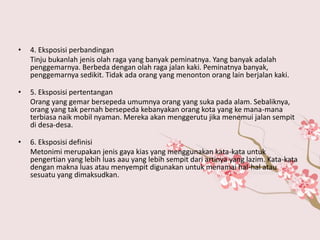 • 4. Eksposisi perbandingan
Tinju bukanlah jenis olah raga yang banyak peminatnya. Yang banyak adalah
penggemarnya. Berbeda dengan olah raga jalan kaki. Peminatnya banyak,
penggemarnya sedikit. Tidak ada orang yang menonton orang lain berjalan kaki.
• 5. Eksposisi pertentangan
Orang yang gemar bersepeda umumnya orang yang suka pada alam. Sebaliknya,
orang yang tak pernah bersepeda kebanyakan orang kota yang ke mana-mana
terbiasa naik mobil nyaman. Mereka akan menggerutu jika menemui jalan sempit
di desa-desa.
• 6. Eksposisi definisi
Metonimi merupakan jenis gaya kias yang menggunakan kata-kata untuk
pengertian yang lebih luas aau yang lebih sempit dari artinya yang lazim. Kata-kata
dengan makna luas atau menyempit digunakan untuk menamai hal-hal atau
sesuatu yang dimaksudkan.
 