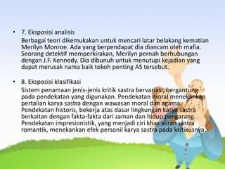 • 7. Eksposisi analisis
Berbagai teori dikemukakan untuk mencari latar belakang kematian
Merilyn Monroe. Ada yang berpendapat dia diancam oleh mafia.
Seorang detektif memperkirakan, Merilyn pernah berhubungan
dengan J.F. Kennedy. Dia dibunuh untuk menutupi kejadian yang
dapat merusak nama baik tokoh penting AS tersebut.
• 8. Eksposisi klasifikasi
Sistem penamaan jenis-jenis kritik sastra bervariasi, bergantung
pada pendekatan yang digunakan. Pendekatan moral menekankan
pertalian karya sastra dengan wawasan moral dan agama.
Pendekatan historis, bekerja atas dasar lingkungan karya sastra
berkaitan dengan fakta-fakta dari zaman dan hidup pengarang.
Pendekatan impresionistik, yang menjadi ciri khas aliran sastra
romantik, menekankan efek personil karya sastra pada kritikusnya.
 
