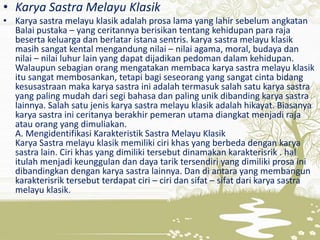 • Karya Sastra Melayu Klasik
• Karya sastra melayu klasik adalah prosa lama yang lahir sebelum angkatan
Balai pustaka – yang ceritannya berisikan tentang kehidupan para raja
beserta keluarga dan berlatar istana sentris. karya sastra melayu klasik
masih sangat kental mengandung nilai – nilai agama, moral, budaya dan
nilai – nilai luhur lain yang dapat dijadikan pedoman dalam kehidupan.
Walaupun sebagian orang mengatakan membaca karya sastra melayu klasik
itu sangat membosankan, tetapi bagi seseorang yang sangat cinta bidang
kesusastraan maka karya sastra ini adalah termasuk salah satu karya sastra
yang paling mudah dari segi bahasa dan paling unik dibanding karya sastra
lainnya. Salah satu jenis karya sastra melayu klasik adalah hikayat. Biasanya
karya sastra ini ceritanya berakhir pemeran utama diangkat menjadi raja
atau orang yang dimuliakan.
A. Mengidentifikasi Karakteristik Sastra Melayu Klasik
Karya Sastra melayu klasik memiliki ciri khas yang berbeda dengan karya
sastra lain. Ciri khas yang dimiliki tersebut dinamakan karakterisrik . hal
itulah menjadi keunggulan dan daya tarik tersendiri yang dimiliki prosa ini
dibandingkan dengan karya sastra lainnya. Dan di antara yang membangun
karakterisrik tersebut terdapat ciri – ciri dan sifat – sifat dari karya sastra
melayu klasik.
 