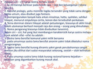 • Adapun ciri – ciri karya sastra melayu klasik
1. Isi ceritannya berkisar pada tokoh raja – raja dan keluarganya ( Istana
Senris )
2. Bersifat pralogis, yaitu memiliki logika tersendiri yang tidak sama dengan
logika umum, atau disebut juga fantasis.
3. mempergunakan banyak kata arkais misalnya, hatta, syahdan, sahibul
hikayat, menurut empuhnya cerita, konon dan tersebutlah perkataan.
4. Tema dominan dalam hikayat adalah petualangan, biasanya di akhir kisah,
tokoh utamanya berhasil menjadi raja dan orang – orang yang dimuliakan.
5. Nama pengarang biasanya tidak disebutkan lanonim).
Selain ciri – ciri, hal yang ikut membangun karakteristik karya sastra melayu
klask adalah sifat –sifat itu adalah :
1. Sastra lama bersifat komunal yakni milik bersama
2. pada umumnya sastra lama bersifat anonim yakni tidak diketahui nama
pengarangnya.
3. Sastra lama bersifat kurang dinamis yakni gerak perubahannya sangat
lamban jika dilihat dari sudut masyarakat sekarang, seolah – olah kelihatan
statis.
4. Pada umumya sastra lama tidak kurang rasional karena kejadian –
kejadian yang digambarkan kurang masuk akal.
 