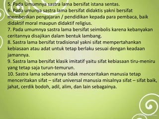 5. Pada Umumnya sastra lama bersifat istana sentas.
6. Pada umunya sastra lama bersifat didaktis yakni bersifat
memberikan pengajaran / pendidikan kepada para pembaca, baik
didaktif moral maupun didaktif religius.
7. Pada umumnya sastra lama bersifat seimbolis karena kebanyakan
ceritannya disajikan dalam bentuk lambang.
8. Sastra lama bersifat tradisional yakni sifat mempertahankan
kebiasaan atau adat untuk tetap berlaku sesuai dengan keadaan
jamannya.
9. Sastra lama bersifat klasik imitatif yaitu sifat kebiasaan tiru-meniru
yang tetap saja turun-temurun.
10. Sastra lama sebenarnya tidak menceritakan manusia tetap
menceritakan sifat – sifat universal manusia misalnya sifat – sifat baik,
jahat, cerdik bodoh, adil, alim, dan lain sebagainya.
 